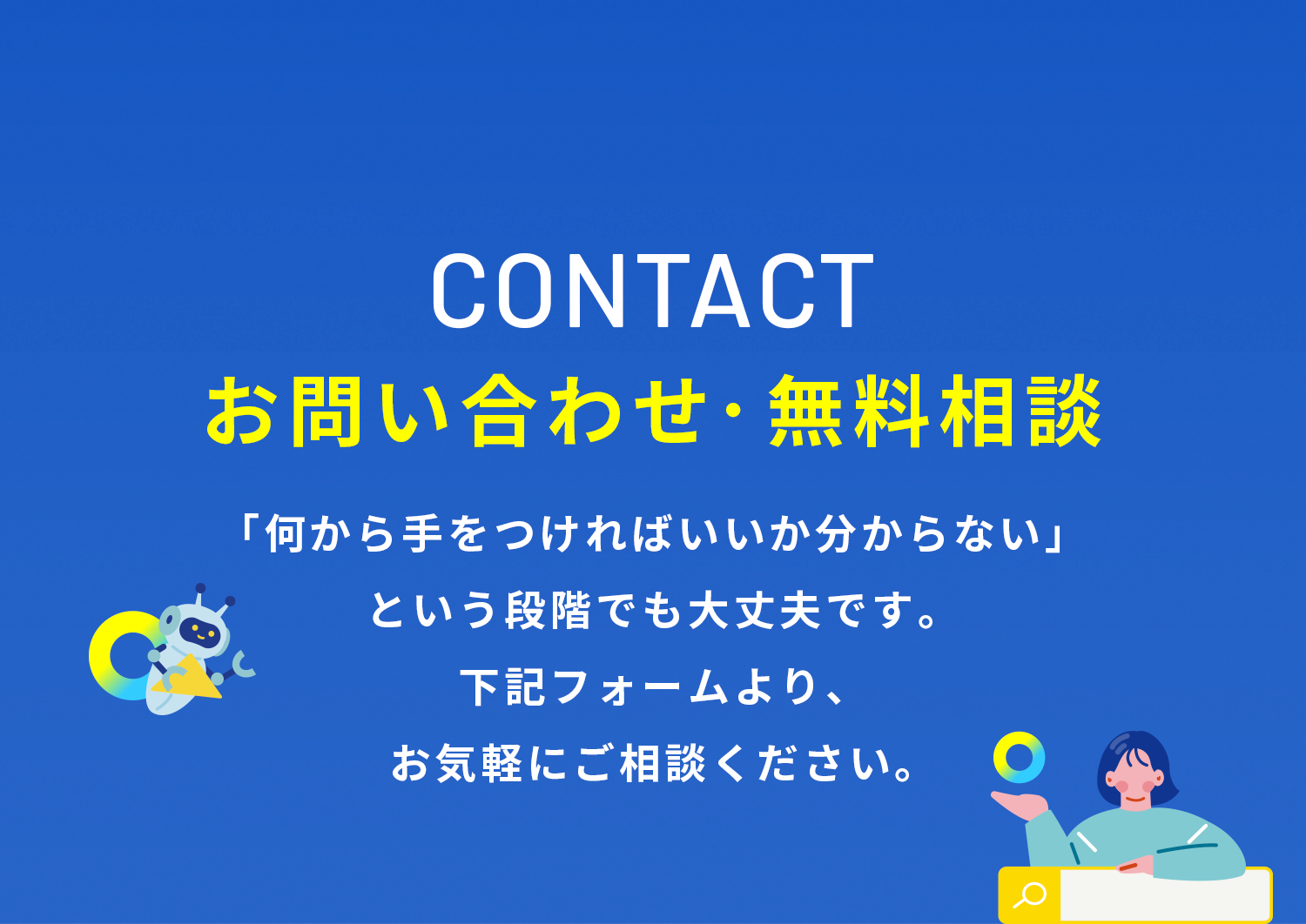 CONTACT お問い合わせ・無料相談　「何から手をつければいいか分からない」という段階でも大丈夫です。下記フォームより、お気軽にご相談ください。
